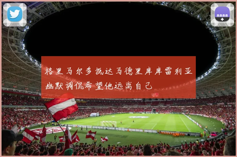 格里马尔多抵达马德里库库雷利亚幽默调侃希望他远离自己