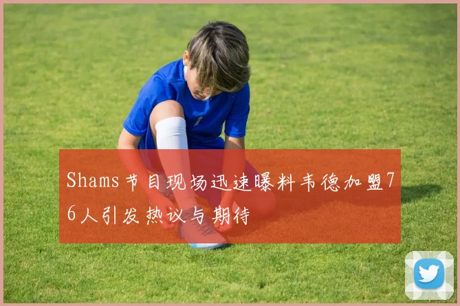 Shams节目现场迅速曝料韦德加盟76人引发热议与期待