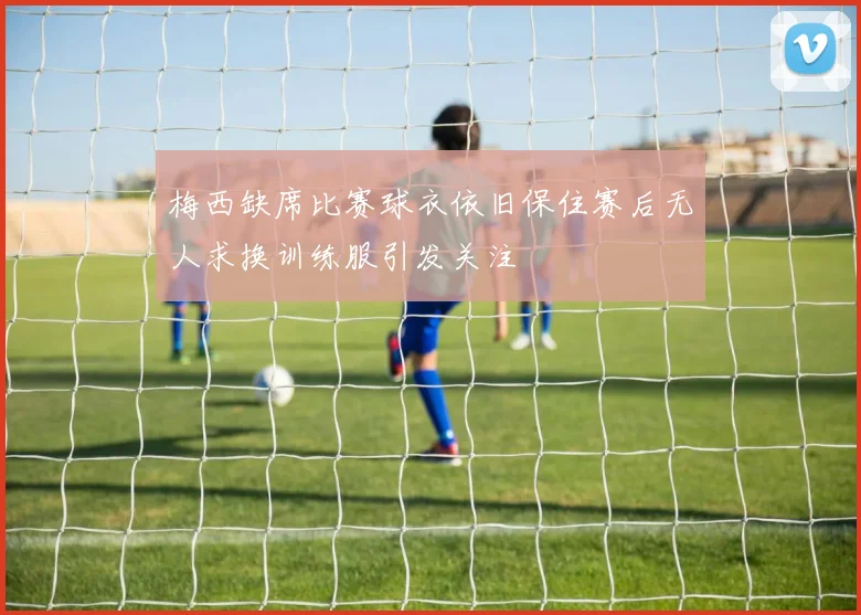 梅西缺席比赛球衣依旧保住赛后无人求换训练服引发关注