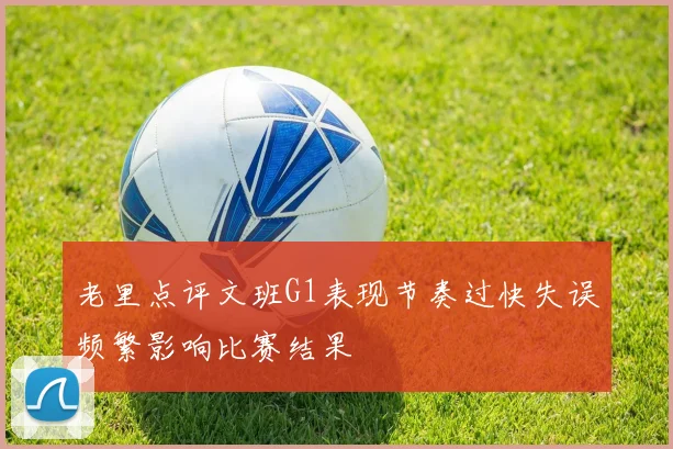 老里点评文班G1表现节奏过快失误频繁影响比赛结果