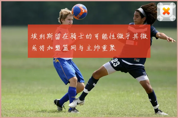 埃利斯留在骑士的可能性微乎其微或将加盟篮网与主帅重聚