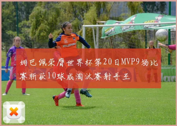 姆巴佩荣膺世界杯第20日MVP9场比赛斩获10球成淘汰赛射手王