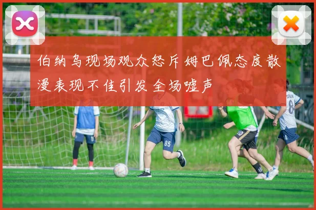 伯纳乌现场观众怒斥姆巴佩态度散漫表现不佳引发全场嘘声