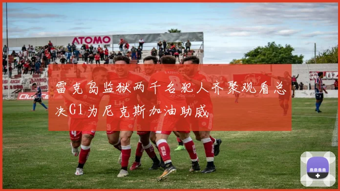 雷克岛监狱两千名犯人齐聚观看总决G1为尼克斯加油助威