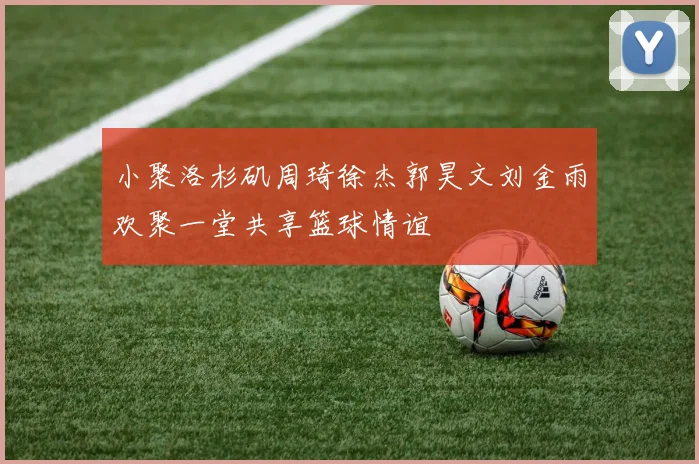 小聚洛杉矶周琦徐杰郭昊文刘金雨欢聚一堂共享篮球情谊