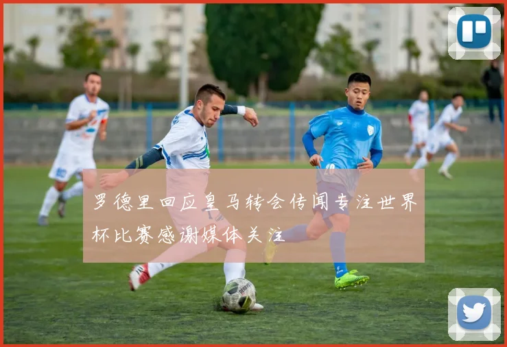 罗德里回应皇马转会传闻专注世界杯比赛感谢媒体关注
