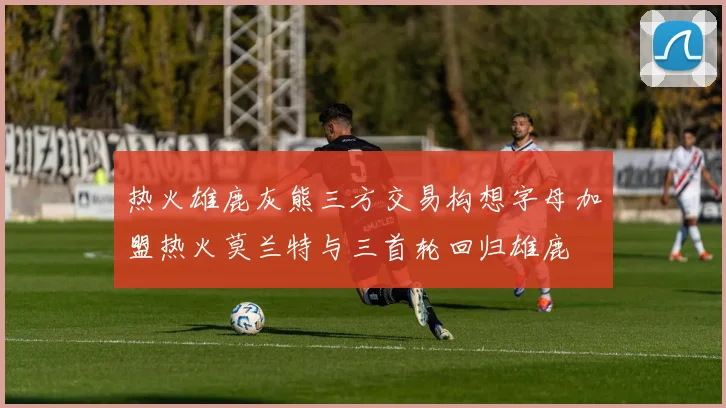 热火雄鹿灰熊三方交易构想字母加盟热火莫兰特与三首轮回归雄鹿