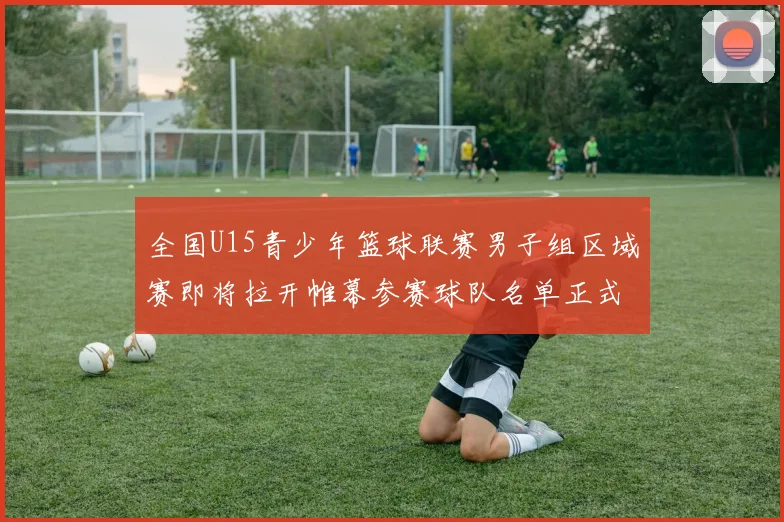 全国U15青少年篮球联赛男子组区域赛即将拉开帷幕参赛球队名单正式公布