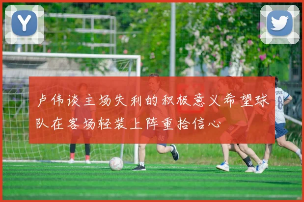 卢伟谈主场失利的积极意义希望球队在客场轻装上阵重拾信心