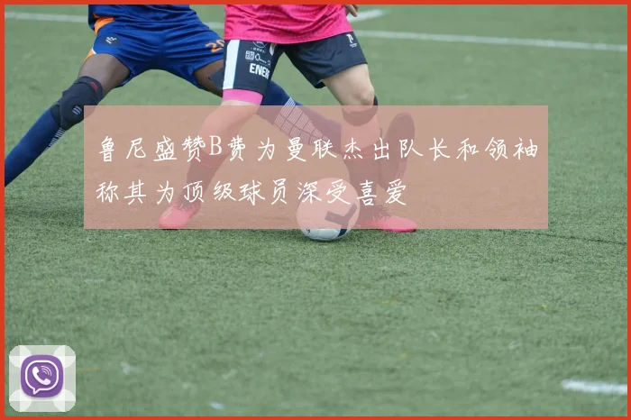 鲁尼盛赞B费为曼联杰出队长和领袖称其为顶级球员深受喜爱