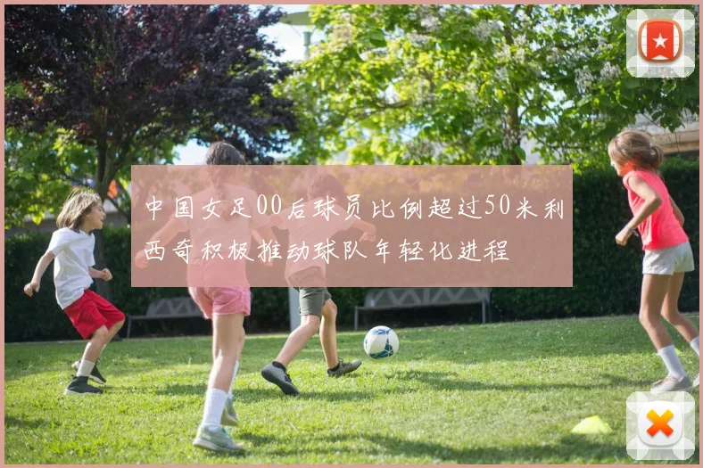 中国女足00后球员比例超过50米利西奇积极推动球队年轻化进程