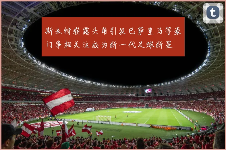 斯米特崭露头角引发巴萨皇马等豪门争相关注成为新一代足球新星