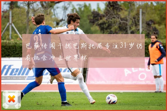 巴萨传闻干扰巴斯托尼专注31岁仍有机会冲击世界杯