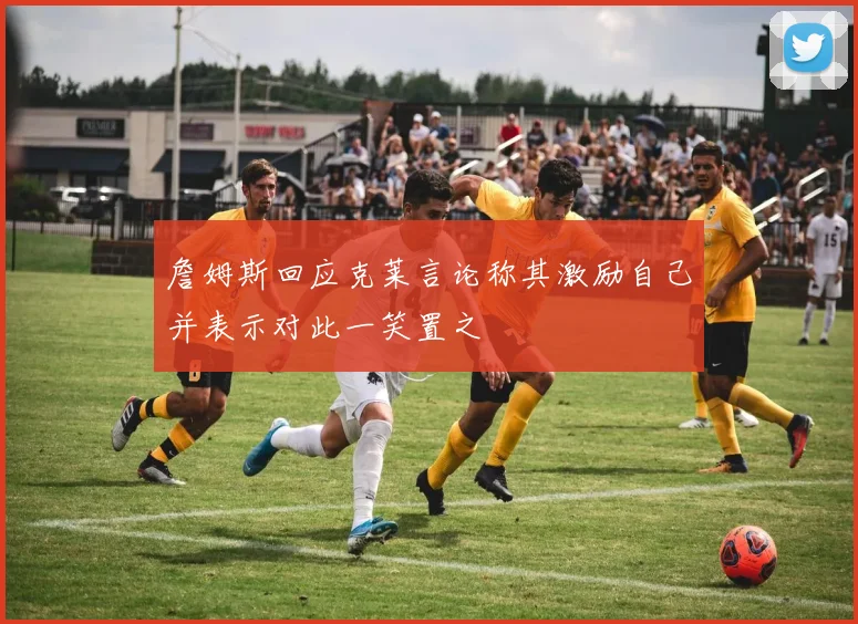 詹姆斯回应克莱言论称其激励自己并表示对此一笑置之