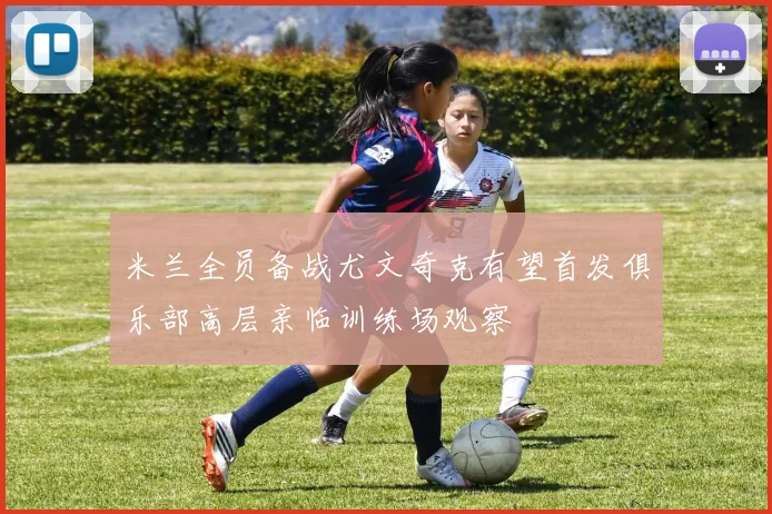 米兰全员备战尤文奇克有望首发俱乐部高层亲临训练场观察