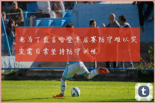 老马丁直言哈登季后赛防守难以突变需日常坚持防守训练