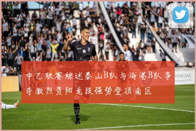中乙联赛综述泰山B队与海港B队争夺激烈贵阳竞技强势登顶南区