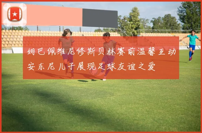 姆巴佩维尼修斯贝林赛前温馨互动安东尼儿子展现足球友谊之爱