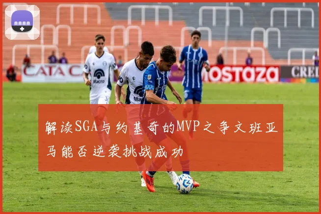 解读SGA与约基奇的MVP之争文班亚马能否逆袭挑战成功