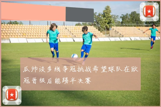 瓜帅谈多线争冠挑战希望球队在欧冠晋级后能踢半决赛
